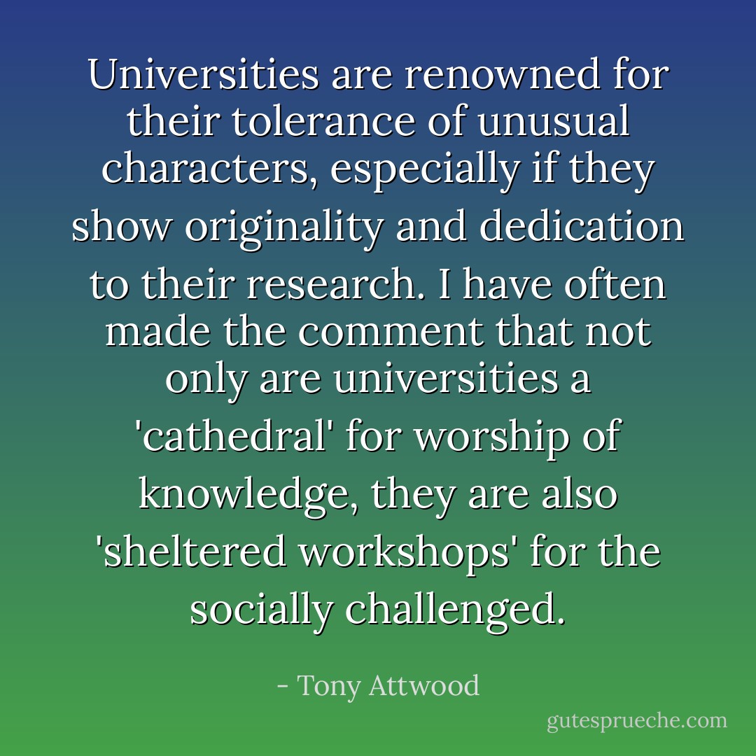 Universities are renowned for their tolerance of unusual characters, especially if they show originality and dedication to their research. I have often made the comment that not only are universities a 'cathedral' for worship of knowledge, they are also 'sheltered workshops' for the socially challenged. - Tony Attwood