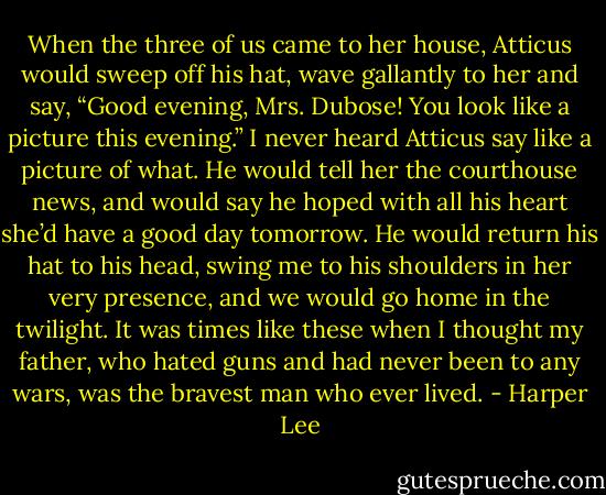 When the three of us came to her house, Atticus would sweep off his hat, wave gallantly to her and say, “Good evening, Mrs. Dubose! You look like a picture this evening.” I never heard Atticus say like a picture of what. He would tell her the courthouse news, and would say he hoped with all his heart she’d have a good day tomorrow. He would return his hat to his head, swing me to his shoulders in her very presence, and we would go home in the twilight. It was times like these when I thought my father, who hated guns and had never been to any wars, was the bravest man who ever lived. - Harper Lee