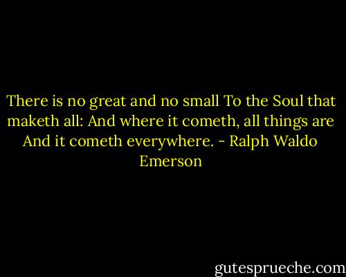 There is no great and no small<br />To the Soul that maketh all:<br />And where it cometh, all things are<br />And it cometh everywhere. - Ralph Waldo Emerson