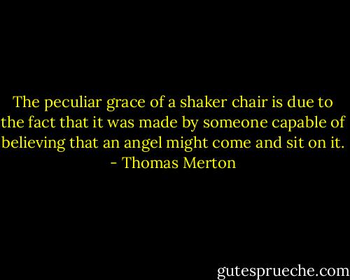 The peculiar grace of a shaker chair is due to the fact that it was made by someone capable of believing that an angel might come and sit on it. - Thomas Merton