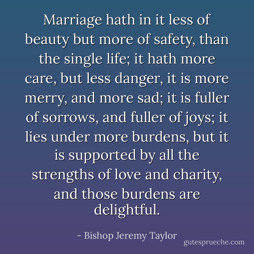 Marriage hath in it less of beauty but more of safety, than the single life; it hath more care, but less danger, it is more merry, and more sad; it is fuller of sorrows, and fuller of joys; it lies under more burdens, but it is supported by all the strengths of love and charity, and those burdens are delightful. - Bishop Jeremy Taylor