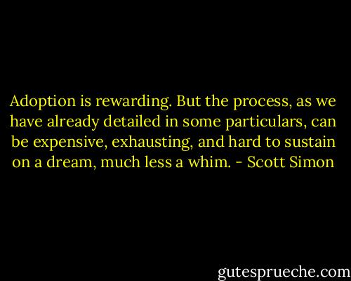 Adoption is rewarding. But the process, as we have already detailed in some particulars, can be expensive, exhausting, and hard to sustain on a dream, much less a whim. - Scott Simon