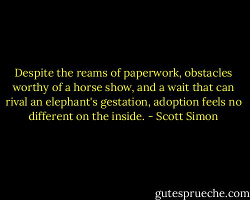 Despite the reams of paperwork, obstacles worthy of a horse show, and a wait that can rival an elephant's gestation, adoption feels no different on the inside. - Scott Simon