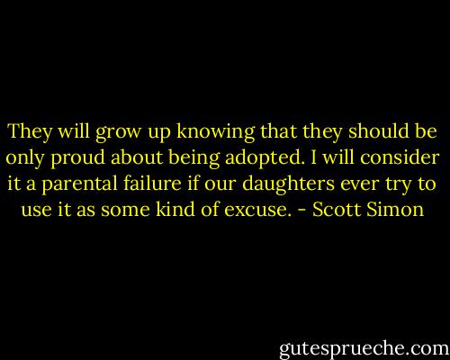 They will grow up knowing that they should be only proud about being adopted. I will consider it a parental failure if our daughters ever try to use it as some kind of excuse. - Scott Simon