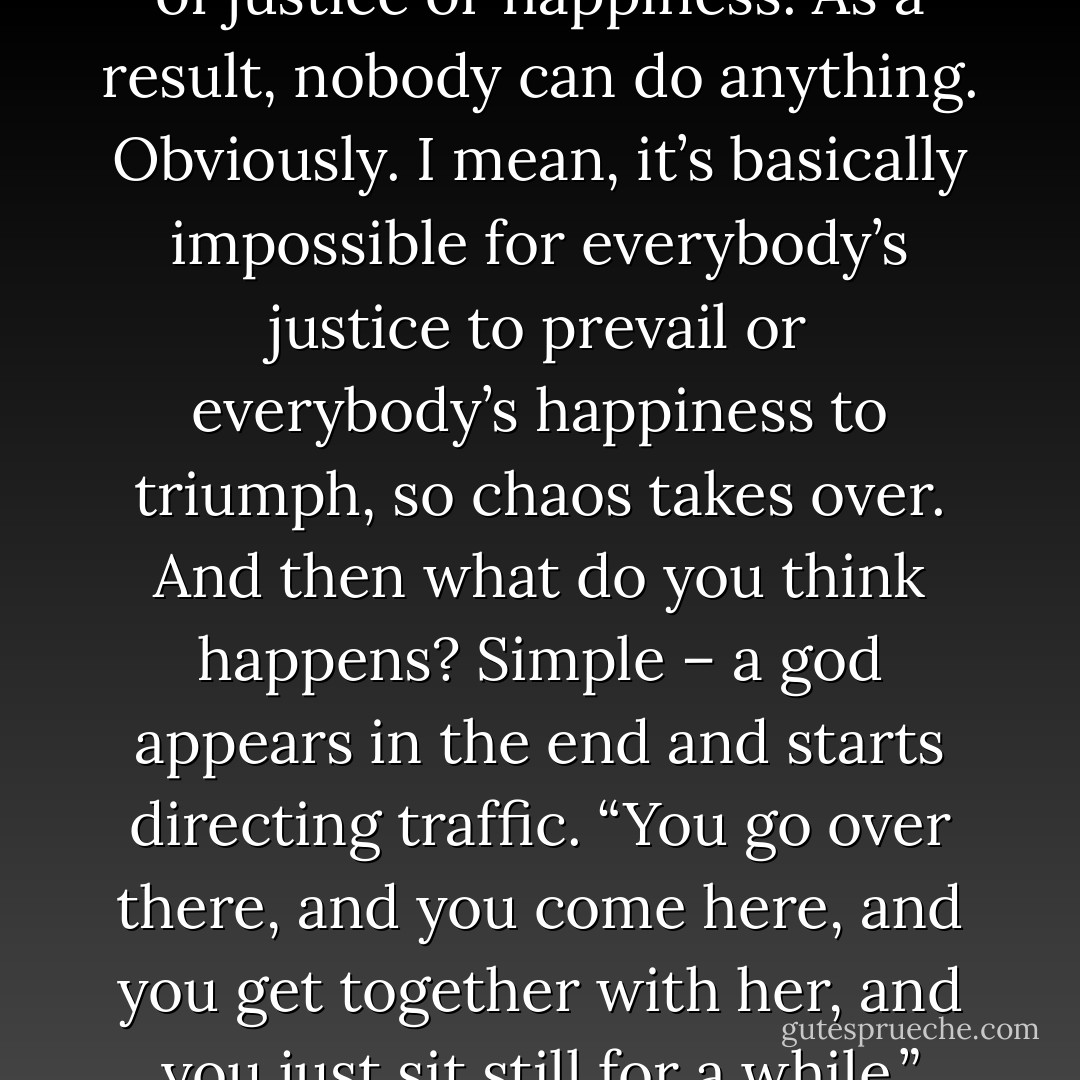 A bunch of different people appear, and they’ve got their own situations and reasons and excuses, and each one is pursuing his or her own brand of justice or happiness. As a result, nobody can do anything. Obviously. I mean, it’s basically impossible for everybody’s justice to prevail or everybody’s happiness to triumph, so chaos takes over. And then what do you think happens? Simple – a god appears in the end and starts directing traffic. “You go over there, and you come here, and you get together with her, and you just sit still for a while.” Like that. He’s kind of a fixer, and in the end everything works out perfectly. They call this ‘deus ex machina. - Haruki Murakami
