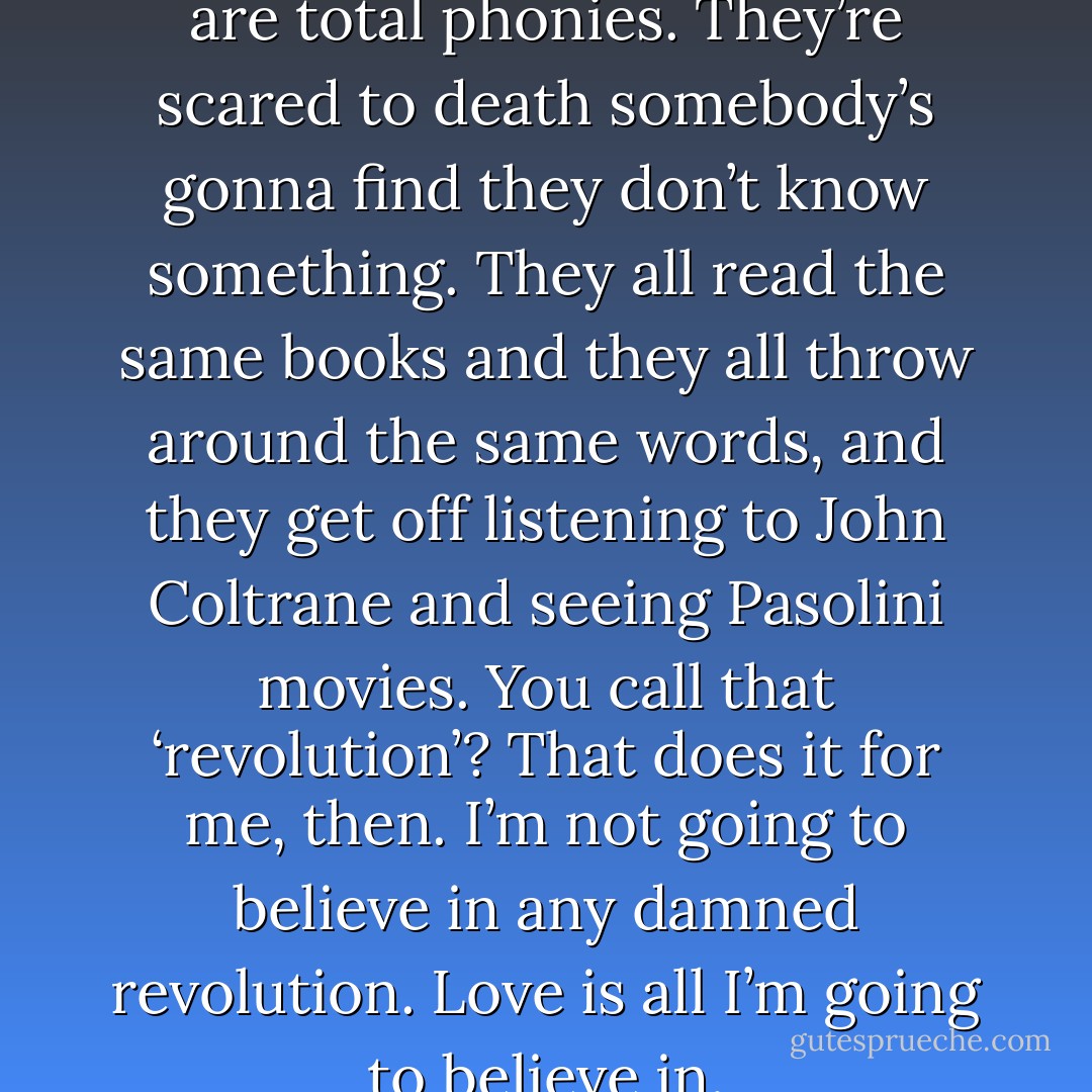 Most of these university types are total phonies. They’re scared to death somebody’s gonna find they don’t know something. They all read the same books and they all throw around the same words, and they get off listening to John Coltrane and seeing Pasolini movies. You call that ‘revolution’? That does it for me, then. I’m not going to believe in any damned revolution. Love is all I’m going to believe in. - Haruki Murakami