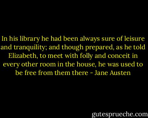 In his library he had been always sure of leisure and tranquility; and though prepared, as he told Elizabeth, to meet with folly and conceit in every other room in the house, he was used to be free from them there - Jane Austen