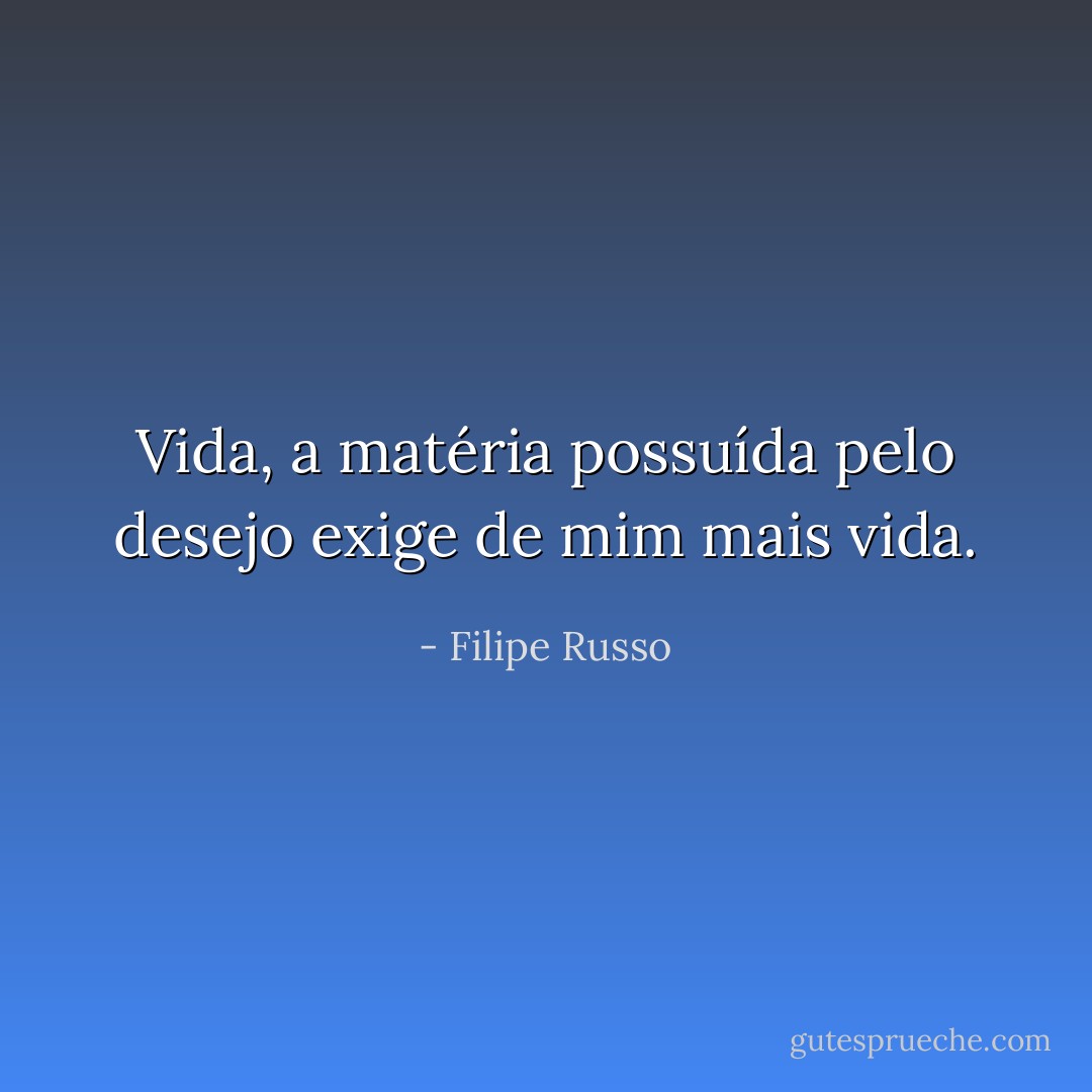 Vida, a matéria possuída pelo desejo exige de mim mais vida. - Filipe Russo
