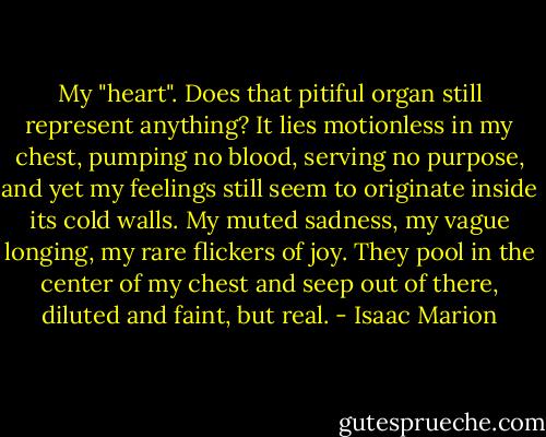 My "heart". Does that pitiful organ still represent anything? It lies motionless in my chest, pumping no blood, serving no purpose, and yet my feelings still seem to originate inside its cold walls. My muted sadness, my vague longing, my rare flickers of joy. They pool in the center of my chest and seep out of there, diluted and faint, but real. - Isaac Marion