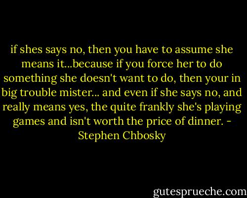 if shes says no, then you have to assume she means it...because if you force her to do something she doesn't want to do, then your in big trouble mister... and even if she says no, and really means yes, the quite frankly she's playing games and isn't worth the price of dinner. - Stephen Chbosky