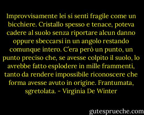 Improvvisamente lei si sentì fragile come un bicchiere. Cristallo spesso e tenace, poteva cadere al suolo senza riportare alcun danno oppure sbeccarsi in un angolo restando comunque intero. C’era però un punto, un punto preciso che, se avesse colpito il suolo, lo avrebbe fatto esplodere in mille frammenti, tanto da rendere impossibile riconoscere che forma avesse avuto in origine. Frantumata, sgretolata. - Virginia De Winter