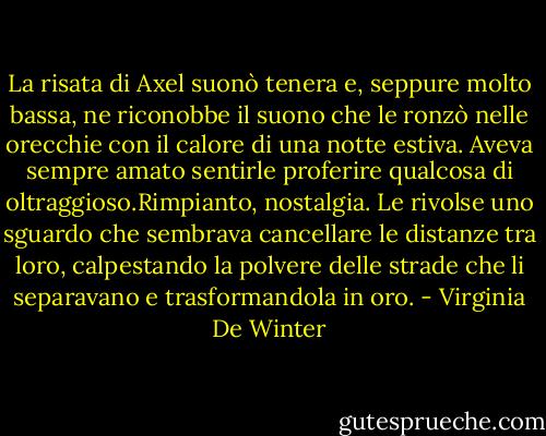 La risata di Axel suonò tenera e, seppure molto bassa, ne riconobbe il suono che le ronzò nelle orecchie con il calore di una notte estiva. Aveva sempre amato sentirle proferire qualcosa di oltraggioso.Rimpianto, nostalgia. Le rivolse uno sguardo che sembrava cancellare le distanze tra loro, calpestando la polvere delle strade che li separavano e trasformandola in oro. - Virginia De Winter