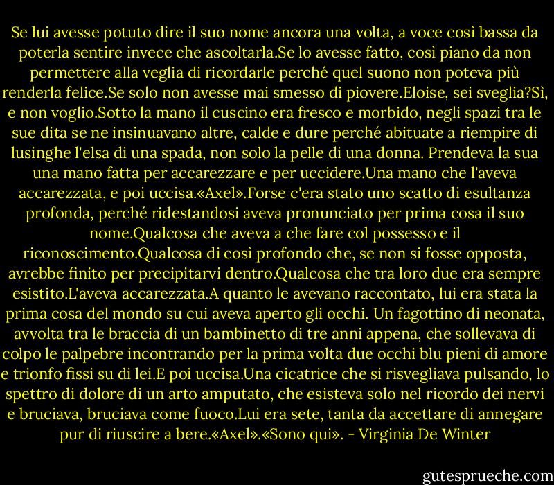 Se lui avesse potuto dire il suo nome ancora una volta, a voce così bassa da poterla sentire invece che ascoltarla.Se lo avesse fatto, così piano da non permettere alla veglia di ricordarle perché quel suono non poteva più renderla felice.Se solo non avesse mai smesso di piovere.Eloise, sei sveglia?Sì, e non voglio.Sotto la mano il cuscino era fresco e morbido, negli spazi tra le sue dita se ne insinuavano altre, calde e dure perché abituate a riempire di lusinghe l'elsa di una spada, non solo la pelle di una donna. Prendeva la sua una mano fatta per accarezzare e per uccidere.Una mano che l'aveva accarezzata, e poi uccisa.«Axel».Forse c'era stato uno scatto di esultanza profonda, perché ridestandosi aveva pronunciato per prima cosa il suo nome.Qualcosa che aveva a che fare col possesso e il riconoscimento.Qualcosa di così profondo che, se non si fosse opposta, avrebbe finito per precipitarvi dentro.Qualcosa che tra loro due era sempre esistito.L'aveva accarezzata.A quanto le avevano raccontato, lui era stata la prima cosa del mondo su cui aveva aperto gli occhi. Un fagottino di neonata, avvolta tra le braccia di un bambinetto di tre anni appena, che sollevava di colpo le palpebre incontrando per la prima volta due occhi blu pieni di amore e trionfo fissi su di lei.E poi uccisa.Una cicatrice che si risvegliava pulsando, lo spettro di dolore di un arto amputato, che esisteva solo nel ricordo dei nervi e bruciava, bruciava come fuoco.Lui era sete, tanta da accettare di annegare pur di riuscire a bere.«Axel».«Sono qui». - Virginia De Winter