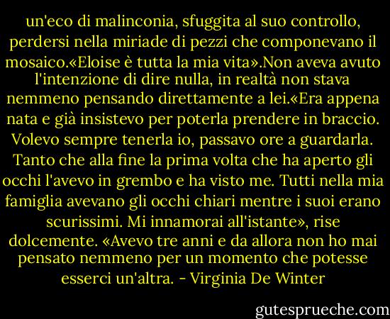 un'eco di malinconia, sfuggita al suo controllo, perdersi nella miriade di pezzi che componevano il mosaico.«Eloise è tutta la mia vita».Non aveva avuto l'intenzione di dire nulla, in realtà non stava nemmeno pensando direttamente a lei.«Era appena nata e già insistevo per poterla prendere in braccio. Volevo sempre tenerla io, passavo ore a guardarla. Tanto che alla fine la prima volta che ha aperto gli occhi l'avevo in grembo e ha visto me. Tutti nella mia famiglia avevano gli occhi chiari mentre i suoi erano scurissimi. Mi innamorai all'istante», rise dolcemente. «Avevo tre anni e da allora non ho mai pensato nemmeno per un momento che potesse esserci un'altra. - Virginia De Winter