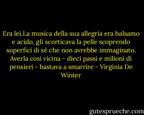 Era lei.La musica della sua allegria era balsamo e acido, gli scorticava la pelle scoprendo superfici di sé che non avrebbe immaginato. Averla così vicina - dieci passi e milioni di pensieri - bastava a smarrire - Virginia De Winter