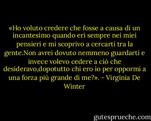 «Ho voluto credere che fosse a causa di un incantesimo quando eri sempre nei miei pensieri e mi scoprivo a cercarti tra la gente.Non avrei dovuto nemmeno guardarti e invece volevo cedere a ciò che desideravo,dopotutto chi ero io per oppormi a una forza più grande di me?». - Virginia De Winter