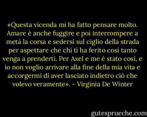 «Questa vicenda mi ha fatto pensare molto. Amare è anche fuggire e poi interrompere a metà la corsa e sedersi sul ciglio della strada per aspettare che chi ti ha ferito così tanto venga a prenderti. Per Axel e me è stato così, e io non voglio arrivare alla fine della mia vita e accorgermi di aver lasciato indietro ciò che volevo veramente». - Virginia De Winter