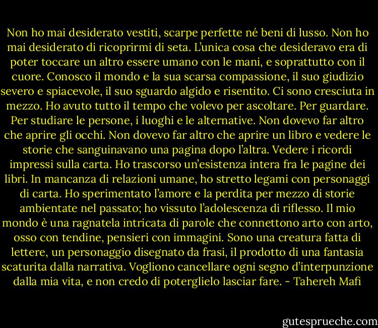 Non ho mai desiderato vestiti, scarpe perfette né beni di lusso. Non ho mai desiderato di ricoprirmi di seta. L’unica cosa che desideravo era di poter toccare un altro essere umano con le mani, e soprattutto con il cuore. Conosco il mondo e la sua scarsa compassione, il suo giudizio severo e spiacevole, il suo sguardo algido e risentito. Ci sono cresciuta in mezzo. Ho avuto tutto il tempo che volevo per ascoltare. Per guardare. Per studiare le persone, i luoghi e le alternative. Non dovevo far altro che aprire gli occhi. Non dovevo far altro che aprire un libro e vedere le storie che sanguinavano una pagina dopo l’altra. Vedere i ricordi impressi sulla carta. Ho trascorso un’esistenza intera fra le pagine dei libri. In mancanza di relazioni umane, ho stretto legami con personaggi di carta. Ho sperimentato l’amore e la perdita per mezzo di storie ambientate nel passato; ho vissuto l’adolescenza di riflesso. Il mio mondo è una ragnatela intricata di parole che connettono arto con arto, osso con tendine, pensieri con immagini. Sono una creatura fatta di lettere, un personaggio disegnato da frasi, il prodotto di una fantasia scaturita dalla narrativa. Vogliono cancellare ogni segno d’interpunzione dalla mia vita, e non credo di poterglielo lasciar fare. - Tahereh Mafi