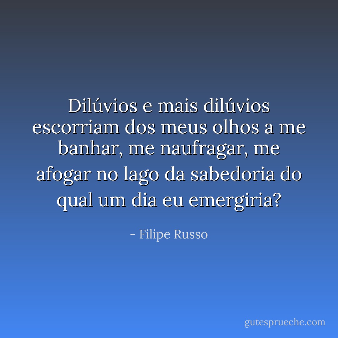 Dilúvios e mais dilúvios escorriam dos meus olhos a me banhar, me naufragar, me afogar no lago da sabedoria do qual um dia eu emergiria? - Filipe Russo
