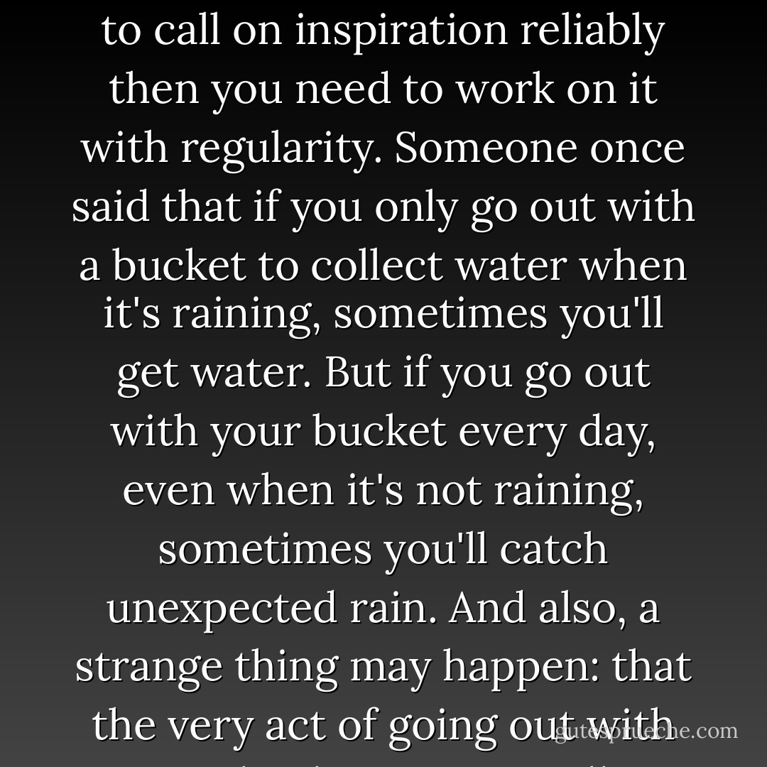 Inspiration can be a wonderful thing, but it can also be quite fickle ... If you want to be able to call on inspiration reliably then you need to work on it with regularity. Someone once said that if you only go out with a bucket to collect water when it's raining, sometimes you'll get water. But if you go out with your bucket every day, even when it's not raining, sometimes you'll catch unexpected rain. And also, a strange thing may happen: that the very act of going out with your bucket may actually provoke such rain. - Etienne de L'Amour