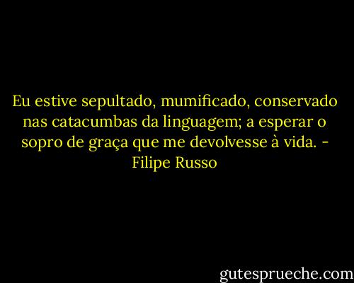 Eu estive sepultado, mumificado, conservado nas catacumbas da linguagem; a esperar o sopro de graça que me devolvesse à vida. - Filipe Russo