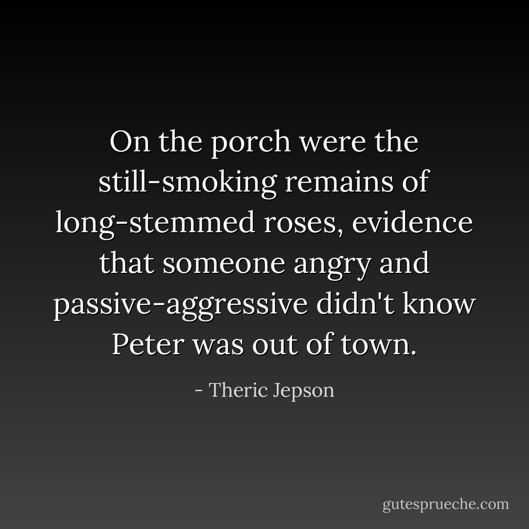 On the porch were the still-smoking remains of long-stemmed roses, evidence that someone angry and passive-aggressive didn't know Peter was out of town. - Theric Jepson