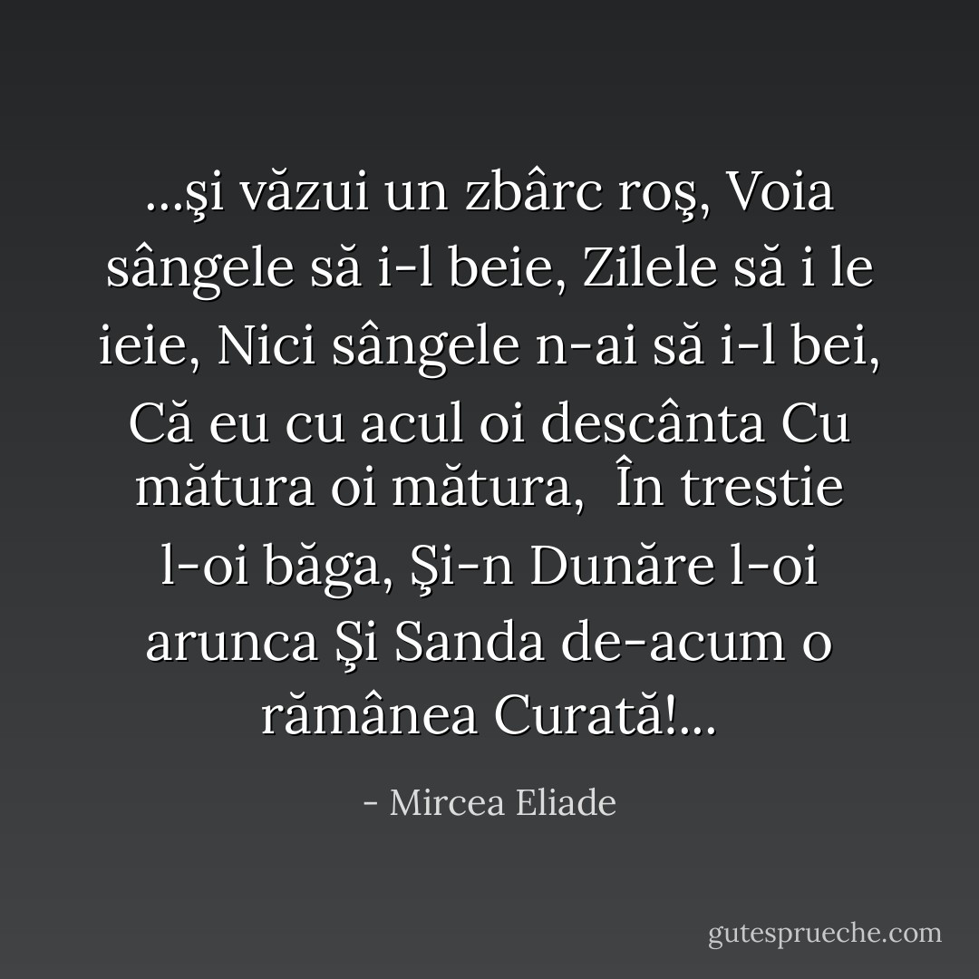 ...şi văzui un zbârc roş,<br />Voia sângele să i-l beie,<br />Zilele să i le ieie,<br />Nici sângele n-ai să i-l bei,<br />Că eu cu acul oi descânta<br />Cu mătura oi mătura, <br />În trestie l-oi băga,<br />Şi-n Dunăre l-oi arunca<br />Şi Sanda de-acum o rămânea<br />Curată!... - Mircea Eliade
