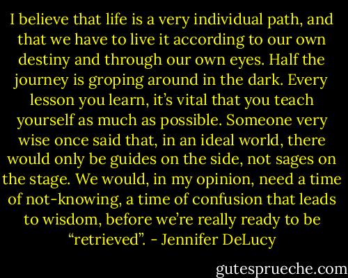 I believe that life is a very individual path, and that we have to live it according to our own destiny and through our own eyes. Half the journey is groping around in the dark. Every lesson you learn, it’s vital that you teach yourself as much as possible. Someone very wise once said that, in an ideal world, there would only be guides on the side, not sages on the stage. We would, in my opinion, need a time of not-knowing, a time of confusion that leads to wisdom, before we’re really ready to be “retrieved”. - Jennifer DeLucy