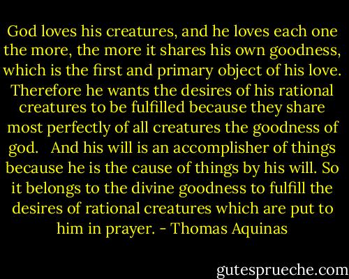 God loves his creatures, and he loves each one the more, the more it shares his own goodness, which is the first and primary object of his love. Therefore he wants the desires of his rational creatures to be fulfilled because they share most perfectly of all creatures the goodness of god.<br /> <br />And his will is an accomplisher of things because he is the cause of things by his will. So it belongs to the divine goodness to fulfill the desires of rational creatures which are put to him in prayer. - Thomas Aquinas