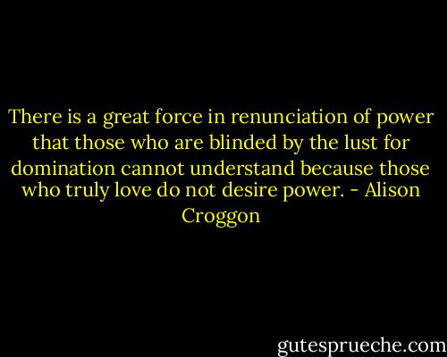 There is a great force in renunciation of power that those who are blinded by the lust for domination cannot understand because those who truly love do not desire power. - Alison Croggon