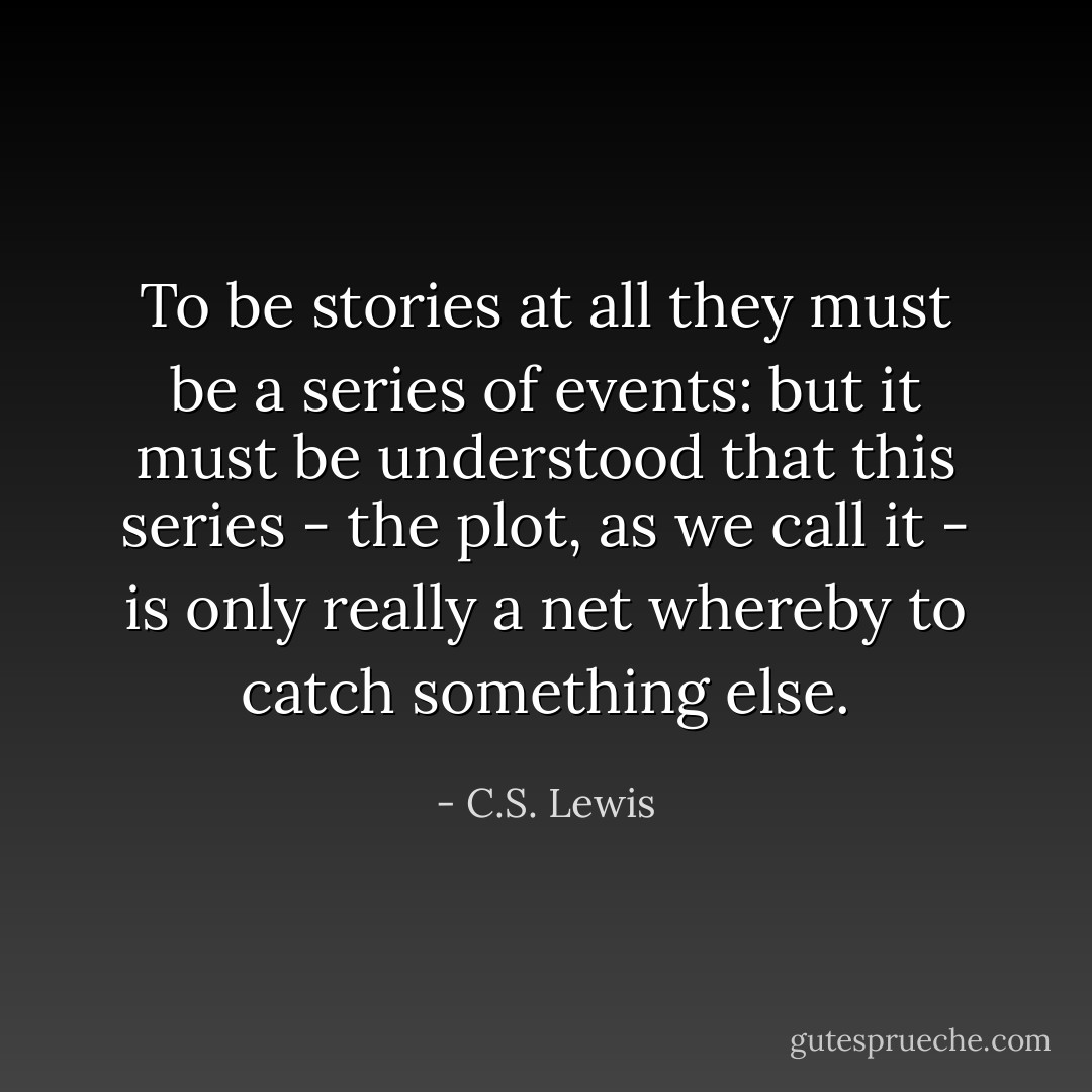 To be stories at all they must be a series of events: but it must be understood that this series - the plot, as we call it - is only really a net whereby to catch something else. - C.S. Lewis
