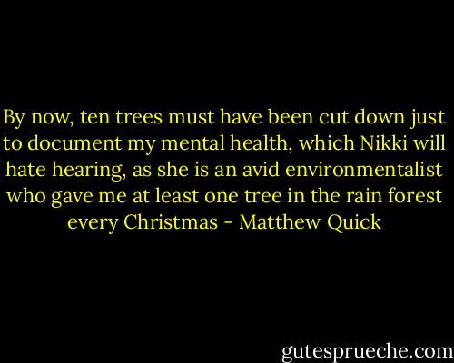 By now, ten trees must have been cut down just to document my mental health, which Nikki will hate hearing, as she is an avid environmentalist who gave me at least one tree in the rain forest every Christmas - Matthew Quick