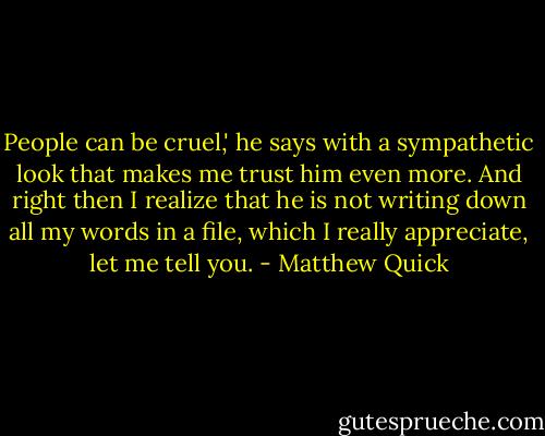 People can be cruel,' he says with a sympathetic look that makes me trust him even more. And right then I realize that he is not writing down all my words in a file, which I really appreciate, let me tell you. - Matthew Quick