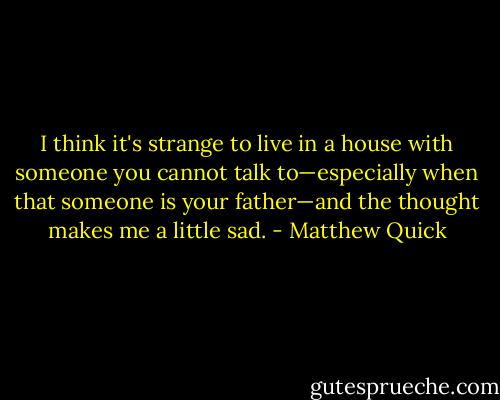 I think it's strange to live in a house with someone you cannot talk to—especially when that someone is your father—and the thought makes me a little sad. - Matthew Quick