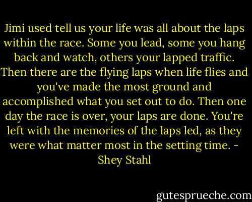Jimi used tell us your life was all about the laps within the race. Some you lead, some you hang back and watch, others your lapped traffic. Then there are the flying laps when life flies and you've made the most ground and accomplished what you set out to do. Then one day the race is over, your laps are done. You're left with the memories of the laps led, as they were what matter most in the setting time. - Shey Stahl