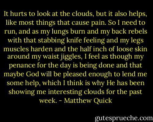 It hurts to look at the clouds, but it also helps, like most things that cause pain. So I need to run, and as my lungs burn and my back rebels with that stabbing knife feeling and my legs muscles harden and the half inch of loose skin around my waist jiggles, I feel as though my penance for the day is being done and that maybe God will be pleased enough to lend me some help, which I think is why He has been showing me interesting clouds for the past week. - Matthew Quick