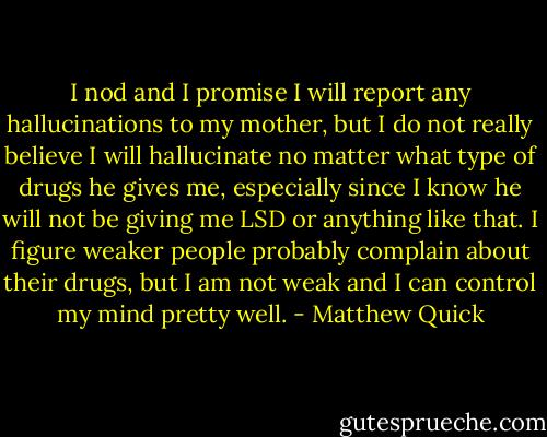 I nod and I promise I will report any hallucinations to my mother, but I do not really believe I will hallucinate no matter what type of drugs he gives me, especially since I know he will not be giving me LSD or anything like that. I figure weaker people probably complain about their drugs, but I am not weak and I can control my mind pretty well. - Matthew Quick