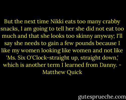 But the next time Nikki eats too many crabby snacks, I am going to tell her she did not eat too much and that she looks too skinny anyway; I'll say she needs to gain a few pounds because I like my women looking like women and not like 'Ms. Six O'Clock-straight up, straight down,' which is another term I learned from Danny. - Matthew Quick