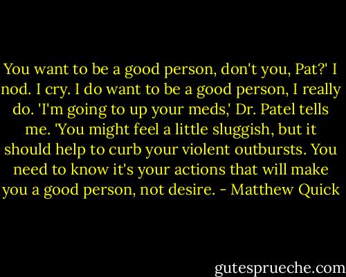 You want to be a good person, don't you, Pat?'<br />I nod. I cry. I do want to be a good person, I really do.<br />'I'm going to up your meds,' Dr. Patel tells me. 'You might feel a little sluggish, but it should help to curb your violent outbursts. You need to know it's your actions that will make you a good person, not desire. - Matthew Quick