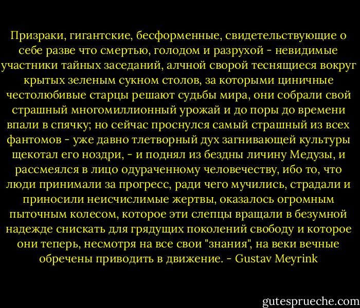 Призраки, гигантские, бесформенные, свидетельствующие о себе разве что смертью, голодом и разрухой - невидимые участники тайных заседаний, алчной сворой теснящиеся вокруг крытых зеленым сукном столов, за которыми циничные честолюбивые старцы решают судьбы мира, они собрали свой страшный многомиллионный урожай и до поры до времени впали в спячку; но сейчас проснулся самый страшный из всех фантомов - уже давно тлетворный дух загнивающей культуры щекотал его ноздри, - и поднял из бездны личину Медузы, и рассмеялся в лицо одураченному человечеству, ибо то, что люди принимали за прогресс, ради чего мучились, страдали и приносили неисчислимые жертвы, оказалось огромным пыточным колесом, которое эти слепцы вращали в безумной надежде снискать для грядущих поколений свободу и которое они теперь, несмотря на все свои "знания", на веки вечные обречены приводить в движение. - Gustav Meyrink
