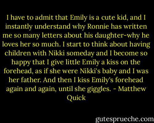 I have to admit that Emily is a cute kid, and I instantly understand why Ronnie has written me so many letters about his daughter-why he loves her so much. I start to think about having children with Nikki someday and I become so happy that I give little Emily a kiss on the forehead, as if she were Nikki's baby and I was her father. And then I kiss Emily's forehead again and again, until she giggles. - Matthew Quick