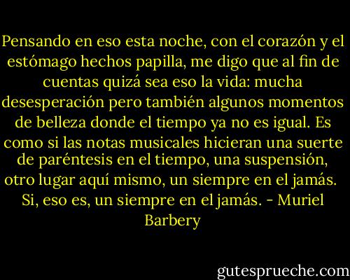 Pensando en eso esta noche, con el corazón y el estómago hechos papilla, me digo que al fin de cuentas quizá sea eso la vida: mucha desesperación pero también algunos momentos de belleza donde el tiempo ya no es igual. Es como si las notas musicales hicieran una suerte de paréntesis en el tiempo, una suspensión, otro lugar aquí mismo, un siempre en el jamás.<br /><br />Si, eso es, un siempre en el jamás. - Muriel Barbery