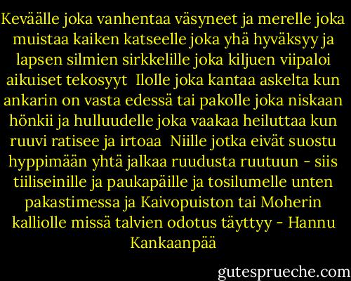 Keväälle joka vanhentaa väsyneet<br />ja merelle joka muistaa kaiken<br />katseelle joka yhä hyväksyy<br />ja lapsen silmien sirkkelille<br />joka kiljuen viipaloi aikuiset<br />tekosyyt<br /><br />Ilolle joka kantaa askelta<br />kun ankarin on vasta edessä<br />tai pakolle joka niskaan hönkii<br />ja hulluudelle joka vaakaa heiluttaa<br />kun ruuvi ratisee ja irtoaa<br /><br />Niille jotka eivät suostu hyppimään<br />yhtä jalkaa ruudusta ruutuun<br />- siis tiiliseinille ja paukapäille<br />ja tosilumelle unten pakastimessa<br />ja Kaivopuiston tai Moherin<br />kalliolle<br />missä talvien odotus täyttyy - Hannu Kankaanpää