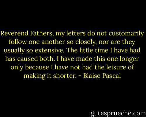 Reverend Fathers, my letters do not customarily follow one another so closely, nor are they usually so extensive. The little time I have had has caused both. I have made this one longer only because I have not had the leisure of making it shorter. - Blaise Pascal