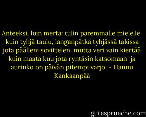 Anteeksi, luin merta:<br />tulin paremmalle mielelle<br /><br />kuin tyhjä taulu, langanpätkä<br />tyhjässä takissa<br />jota päälleni sovittelen<br /><br />mutta veri vain kiertää<br />kuin maata kuu<br />jota ryntäsin katsomaan<br /><br />ja aurinko on päivän<br />pitempi varjo. - Hannu Kankaanpää