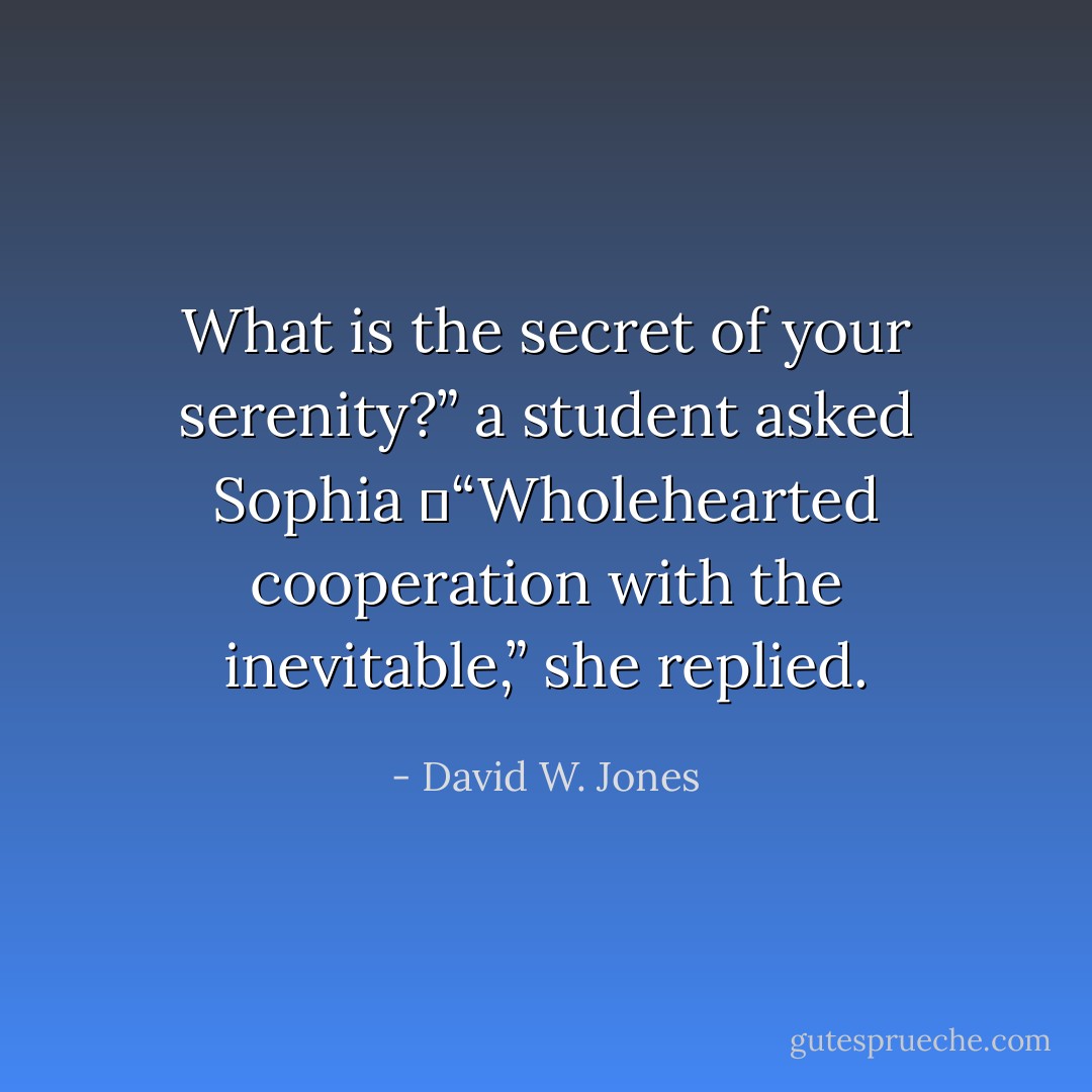 What is the secret of your serenity?” a student asked Sophia<br />	“Wholehearted cooperation with the inevitable,” she replied. - David W. Jones
