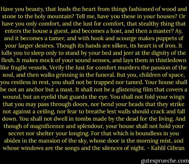 Have you beauty, that leads the heart from things fashioned of wood and stone to the holy mountain? Tell me, have you these in your houses? Or have you only comfort, and the lust for comfort, that stealthy thing that enters the house a guest, and becomes a host, and then a master? Ay, and it becomes a tamer, and with hook and scourge makes puppets of your larger desires. Though its hands are silken, its heart is of iron. It lulls you to sleep only to stand by your bed and jeer at the dignity of the flesh. It makes mock of your sound senses, and lays them in thistledown like fragile vessels. Verily the lust for comfort murders the passion of the soul, and then walks grinning in the funeral. But you, children of space, you restless in rest, you shall not be trapped nor tamed. Your house shall be not an anchor but a mast. It shall not be a glistening film that covers a wound, but an eyelid that guards the eye. You shall not fold your wings that you may pass through doors, nor bend your heads that they strike not against a ceiling, nor fear to breathe lest walls should crack and fall down. You shall not dwell in tombs made by the dead for the living. And though of magnificence and splendour, your house shall not hold your secret nor shelter your longing. For that which is boundless in you abides in the mansion of the sky, whose door is the morning mist, and whose windows are the songs and the silences of night. - Kahlil Gibran
