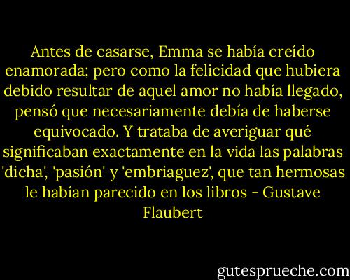 Antes de casarse, Emma se había creído enamorada; pero como la felicidad que hubiera debido resultar de aquel amor no había llegado, pensó que necesariamente debía de haberse equivocado. Y trataba de averiguar qué significaban exactamente en la vida las palabras 'dicha', 'pasión' y 'embriaguez', que tan hermosas le habían parecido en los libros - Gustave Flaubert