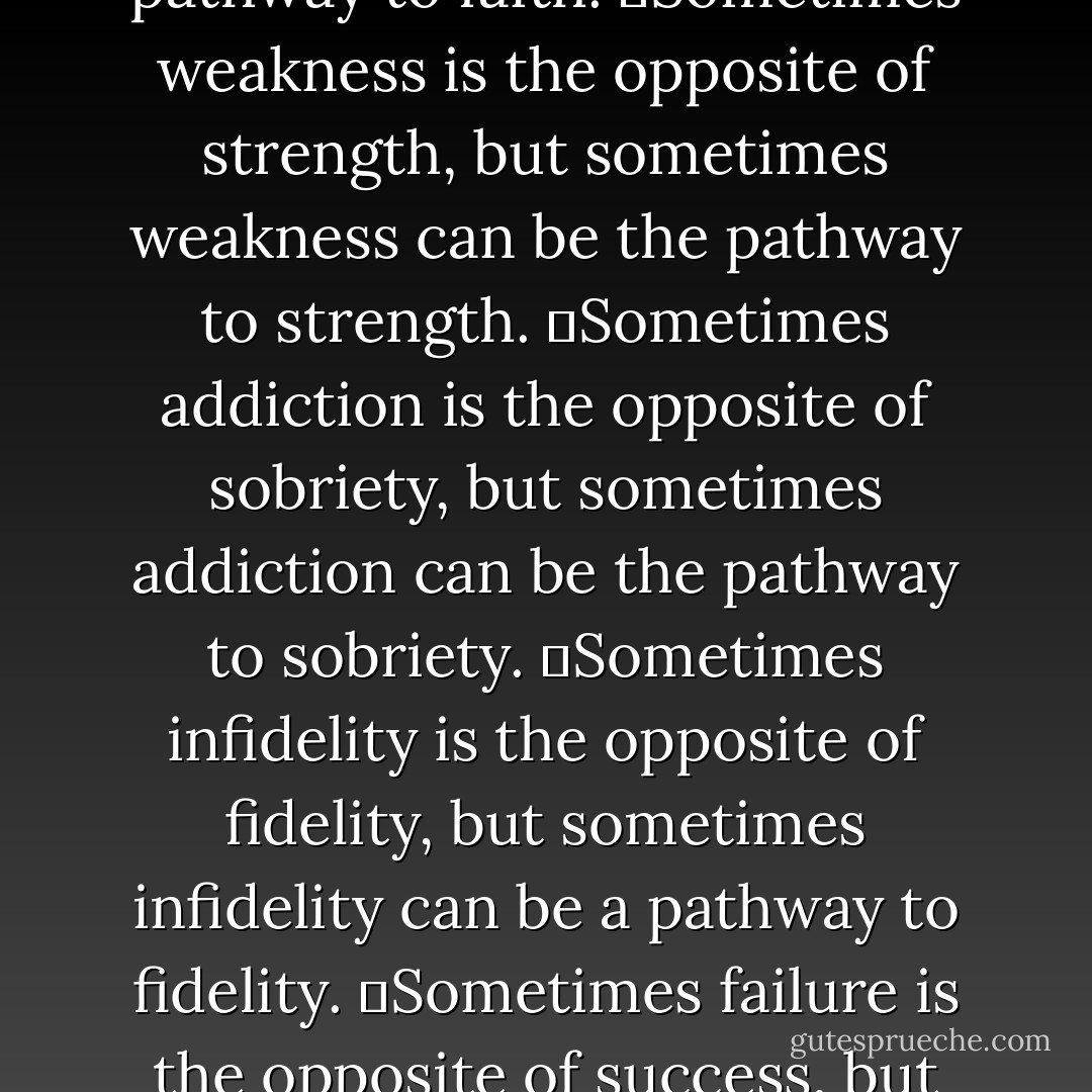 Sometimes…<br />	Sometimes doubt is the opposite of faith, but sometimes doubt can be a pathway to faith.<br />	Sometimes weakness is the opposite of strength, but sometimes weakness can be the pathway to strength.<br />	Sometimes addiction is the opposite of sobriety, but sometimes addiction can be the pathway to sobriety.<br />	Sometimes infidelity is the opposite of fidelity, but sometimes infidelity can be a pathway to fidelity.<br />	Sometimes failure is the opposite of success, but sometimes failure can be the pathway to success. - David W. Jones