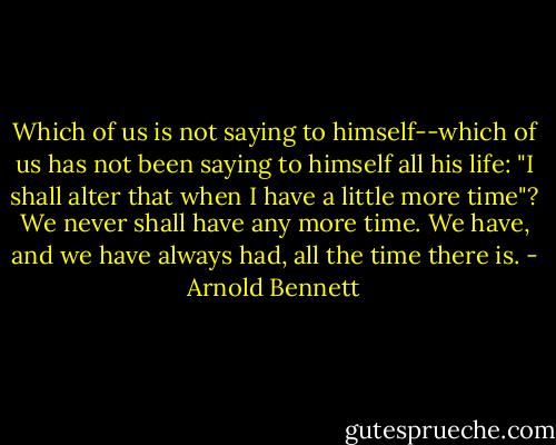 Which of us is not saying to himself--which of us has not been saying to himself all his life: "I shall alter that when I have a little more time"? We never shall have any more time. We have, and we have always had, all the time there is. - Arnold Bennett